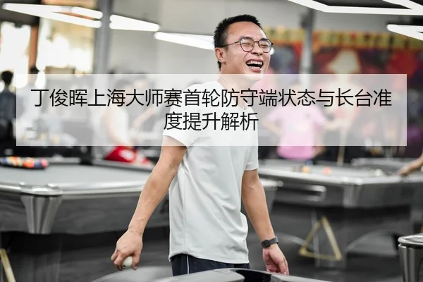 丁俊晖上海大师赛首轮防守端状态与长台准度提升解析