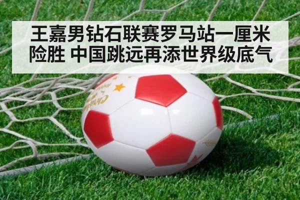 王嘉男钻石联赛罗马站一厘米险胜 中国跳远再添世界级底气