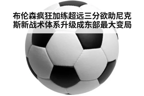 布伦森疯狂加练超远三分欲助尼克斯新战术体系升级成东部最大变局