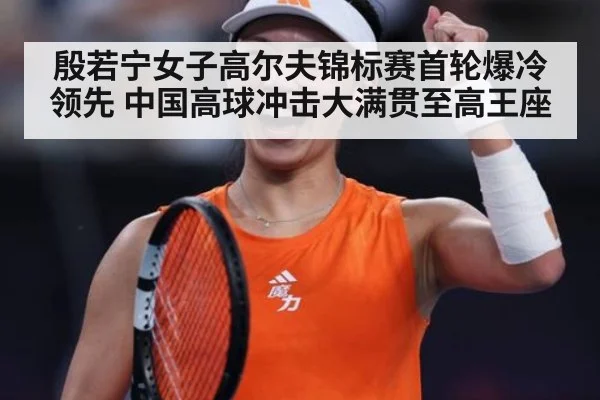 殷若宁女子高尔夫锦标赛首轮爆冷领先 中国高球冲击大满贯至高王座