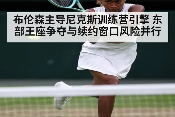 布伦森主导尼克斯训练营引擎 东部王座争夺与续约窗口风险并行